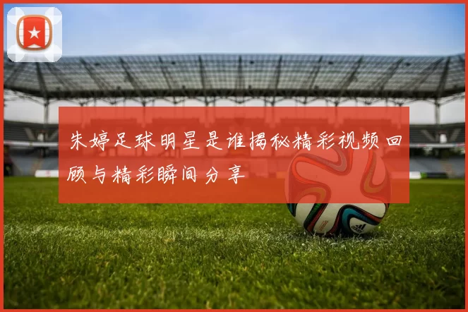 朱婷足球明星是谁揭秘精彩视频回顾与精彩瞬间分享