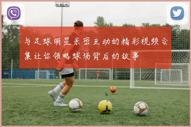 与足球明星亲密互动的精彩视频合集让你领略球场背后的故事