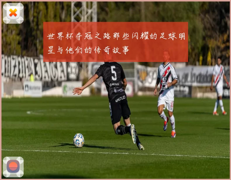 世界杯夺冠之路那些闪耀的足球明星与他们的传奇故事