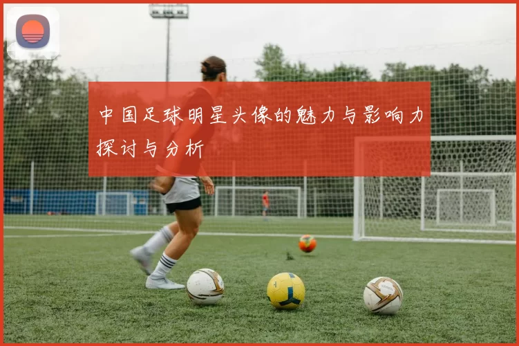 中国足球明星头像的魅力与影响力探讨与分析