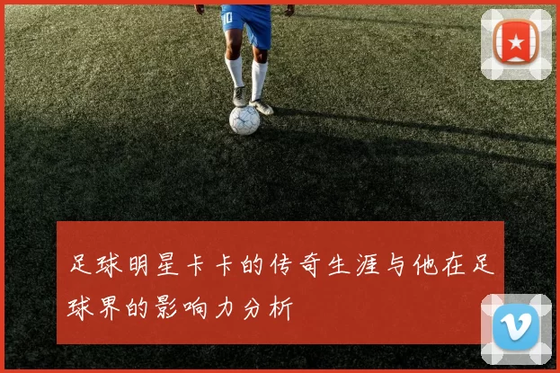 足球明星卡卡的传奇生涯与他在足球界的影响力分析