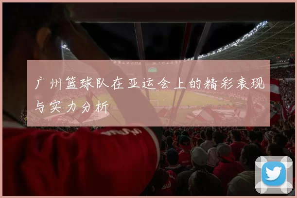 广州篮球队在亚运会上的精彩表现与实力分析