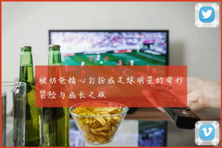 被奶爸精心打扮成足球明星的奇妙冒险与成长之旅