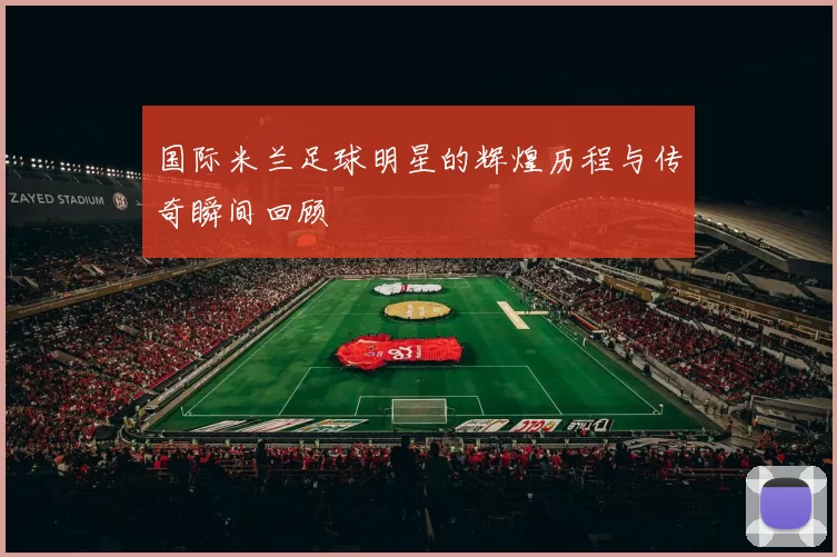 国际米兰足球明星的辉煌历程与传奇瞬间回顾